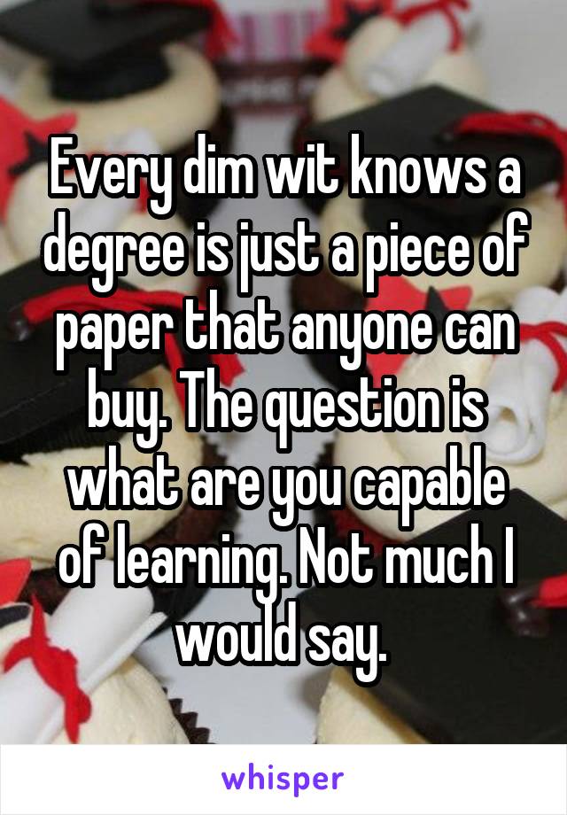 Every dim wit knows a degree is just a piece of paper that anyone can buy. The question is what are you capable of learning. Not much I would say. 