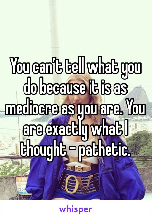 You can’t tell what you do because it is as mediocre as you are. You are exactly what I thought - pathetic. 