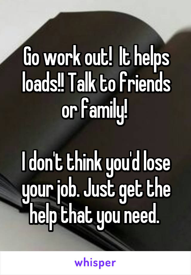 Go work out!  It helps loads!! Talk to friends or family! 

I don't think you'd lose your job. Just get the help that you need. 