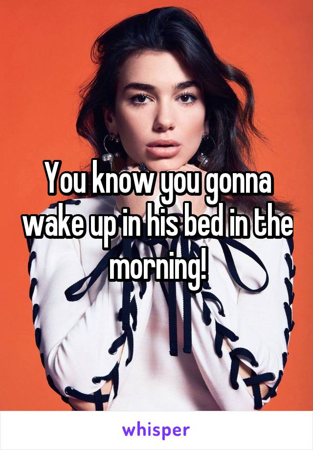 You know you gonna wake up in his bed in the morning!