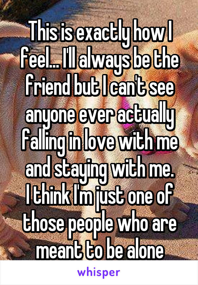This is exactly how I feel... I'll always be the friend but I can't see anyone ever actually falling in love with me and staying with me.
I think I'm just one of those people who are meant to be alone