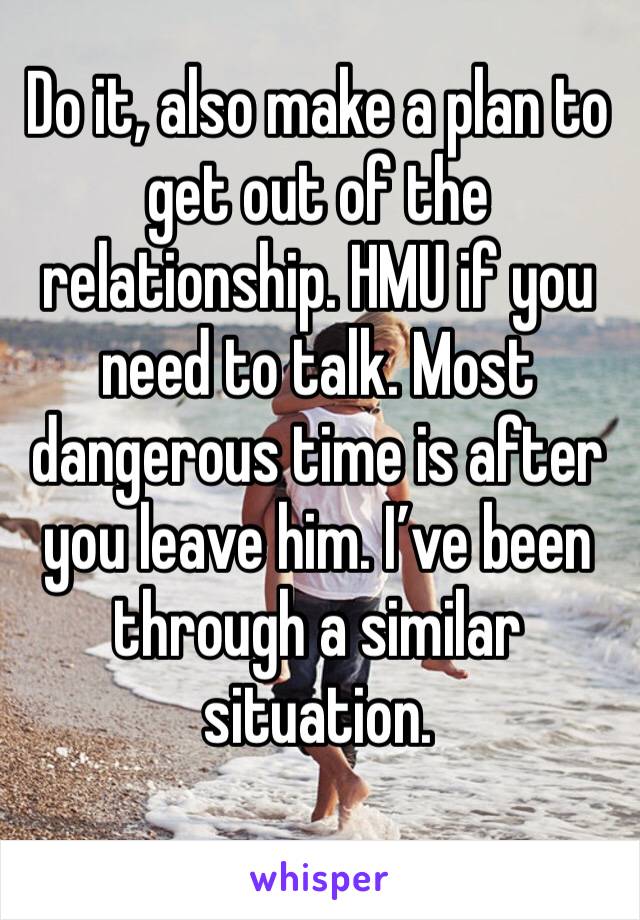 Do it, also make a plan to get out of the relationship. HMU if you need to talk. Most dangerous time is after you leave him. I’ve been through a similar situation. 