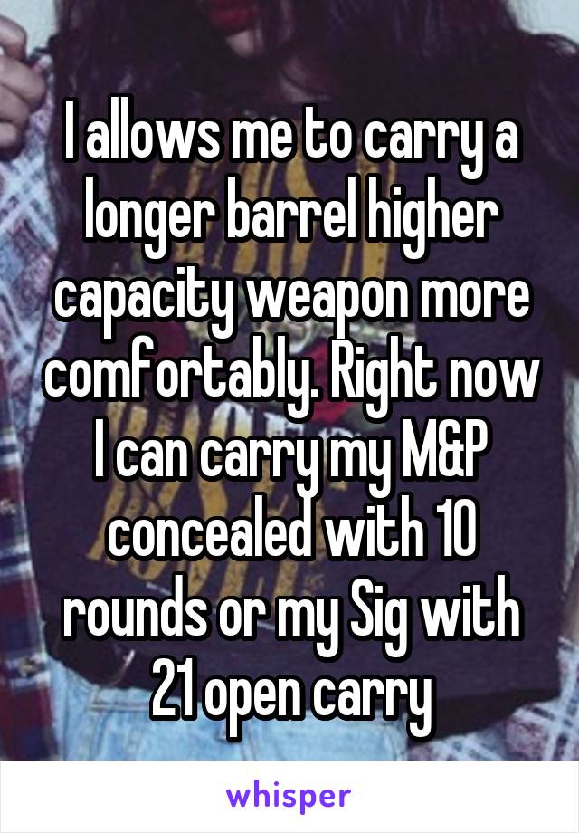 I allows me to carry a longer barrel higher capacity weapon more comfortably. Right now I can carry my M&P concealed with 10 rounds or my Sig with 21 open carry
