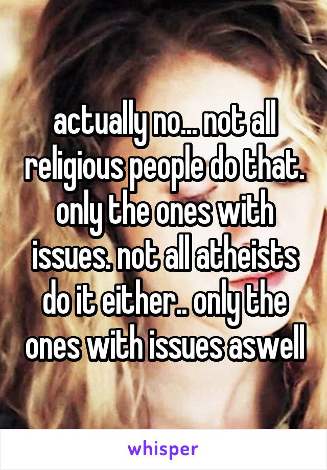 actually no... not all religious people do that. only the ones with issues. not all atheists do it either.. only the ones with issues aswell