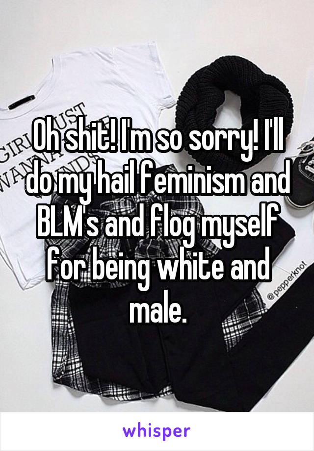 Oh shit! I'm so sorry! I'll do my hail feminism and BLM's and flog myself for being white and male.