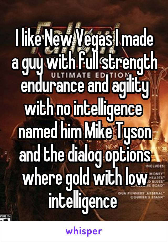 I like New Vegas I made a guy with full strength endurance and agility with no intelligence  named him Mike Tyson and the dialog options where gold with low intelligence 