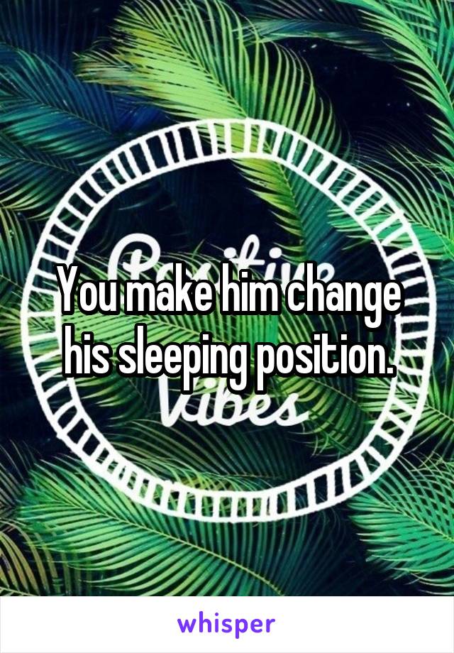 You make him change his sleeping position.