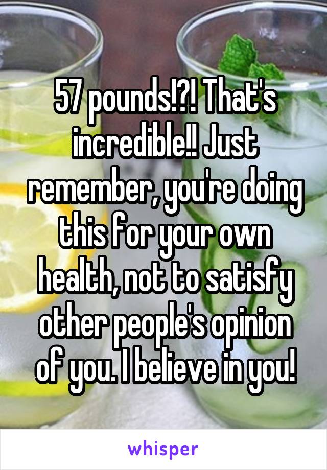 57 pounds!?! That's incredible!! Just remember, you're doing this for your own health, not to satisfy other people's opinion of you. I believe in you!