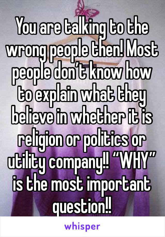 You are talking to the wrong people then! Most people don’t know how to explain what they believe in whether it is religion or politics or utility company!! “WHY” is the most important question!!