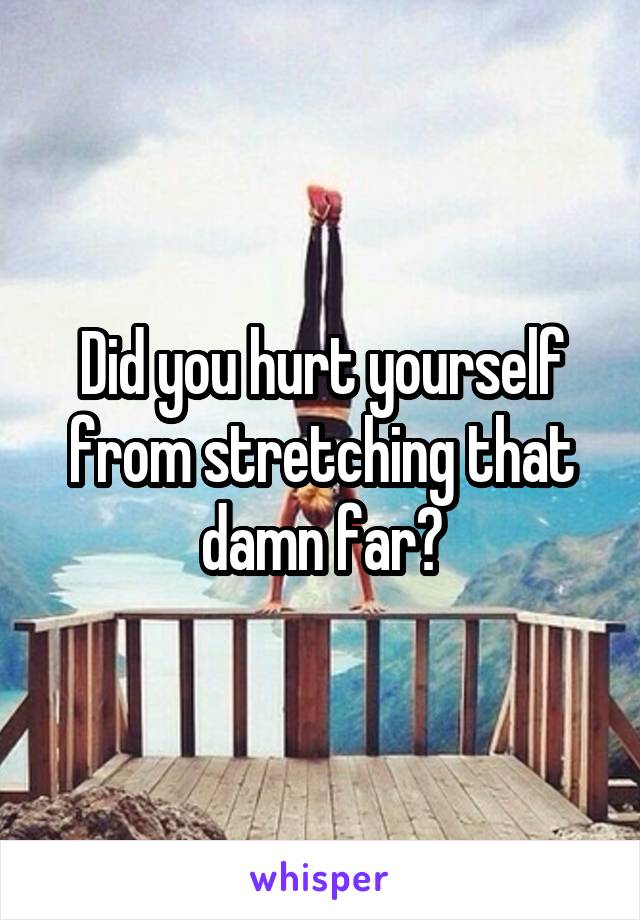 Did you hurt yourself from stretching that damn far?