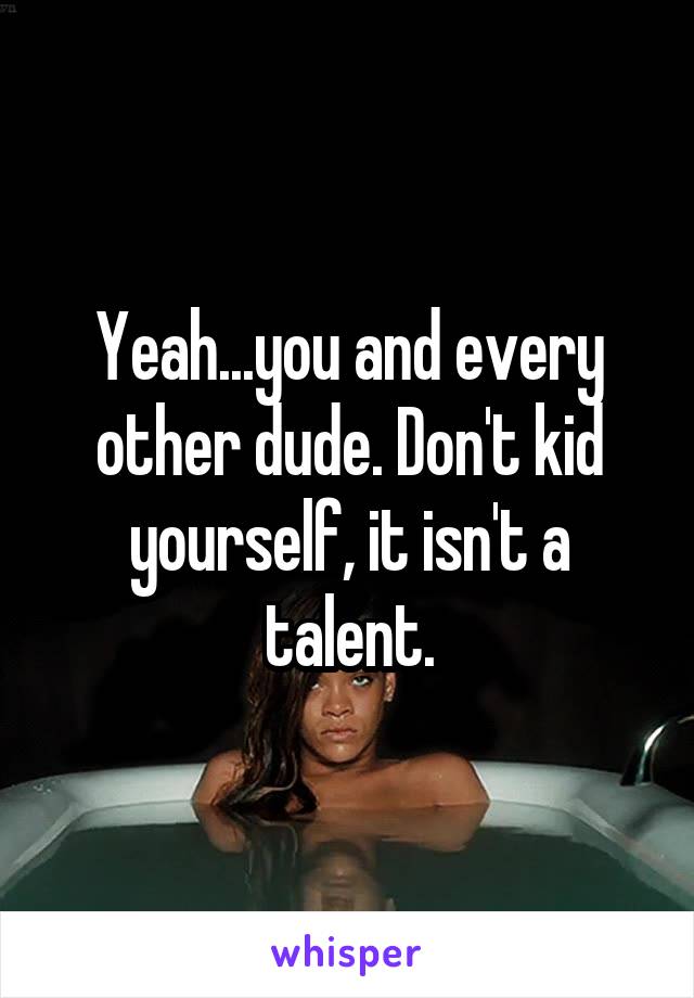 Yeah...you and every other dude. Don't kid yourself, it isn't a talent.