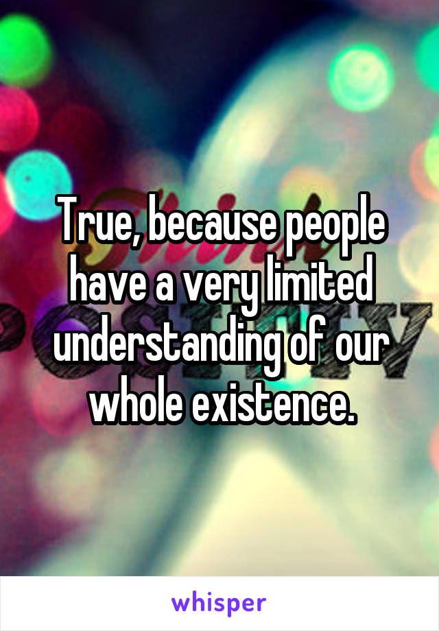 True, because people have a very limited understanding of our whole existence.