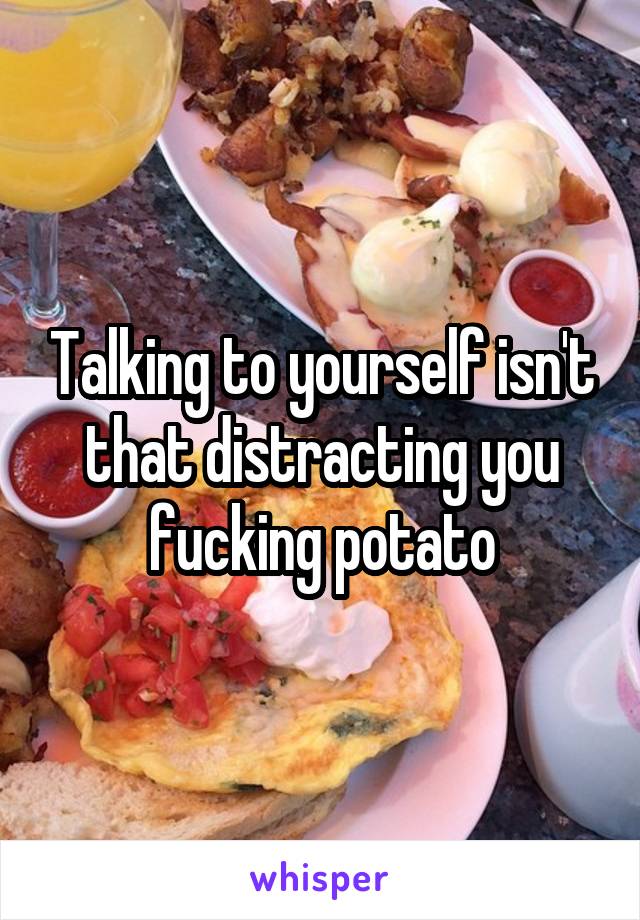 Talking to yourself isn't that distracting you fucking potato