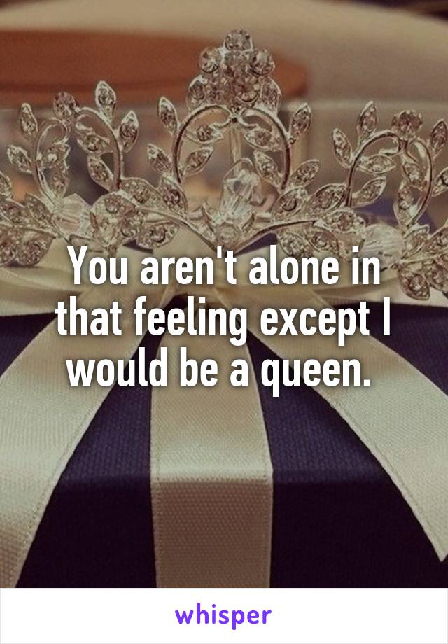 You aren't alone in that feeling except I would be a queen. 