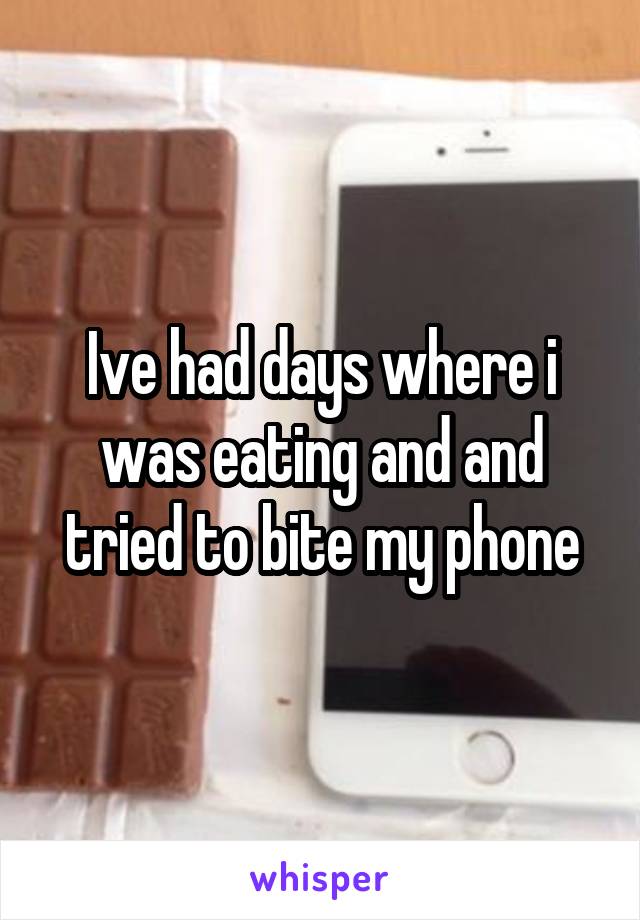 Ive had days where i was eating and and tried to bite my phone