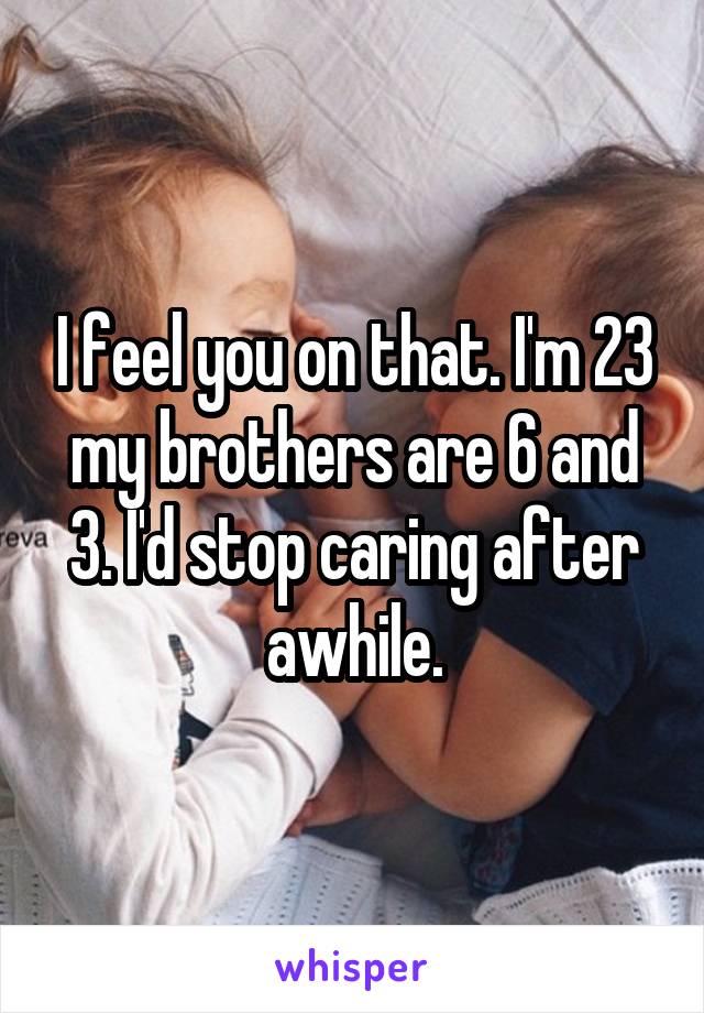 I feel you on that. I'm 23 my brothers are 6 and 3. I'd stop caring after awhile.