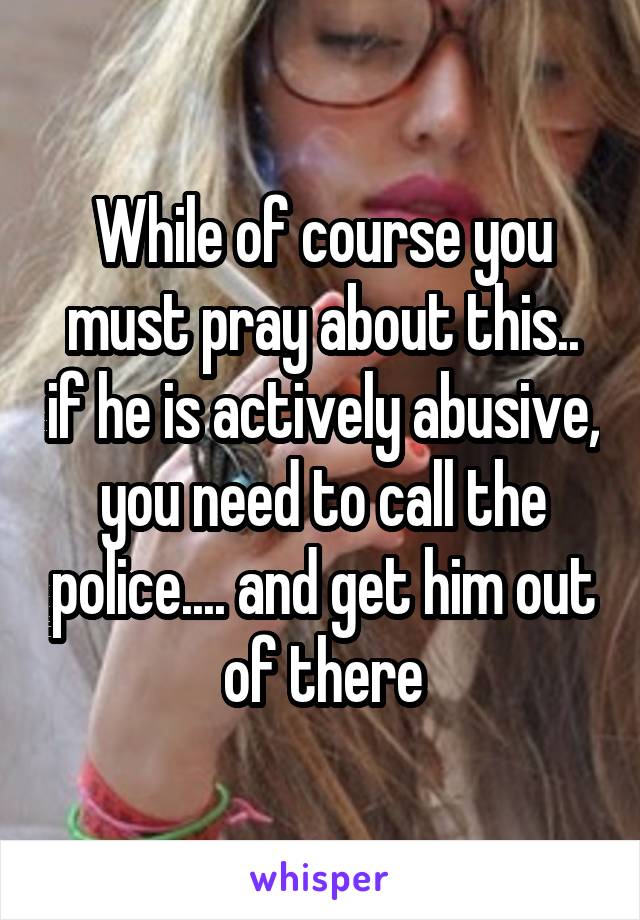 While of course you must pray about this.. if he is actively abusive, you need to call the police.... and get him out of there