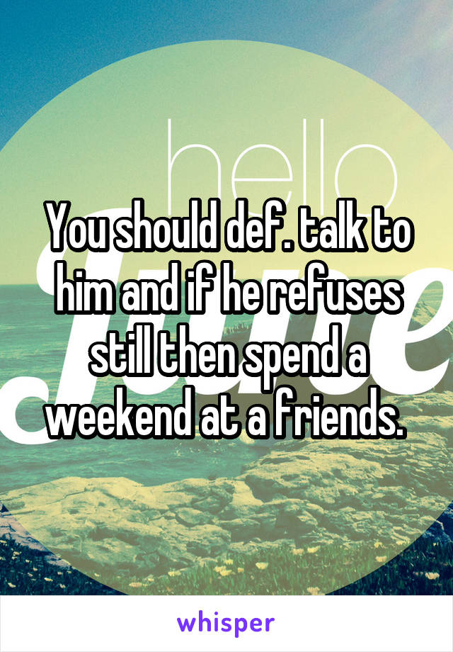 You should def. talk to him and if he refuses still then spend a weekend at a friends. 