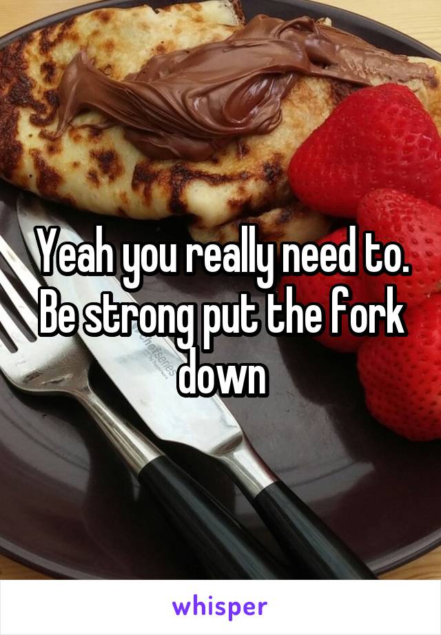 Yeah you really need to.
Be strong put the fork down