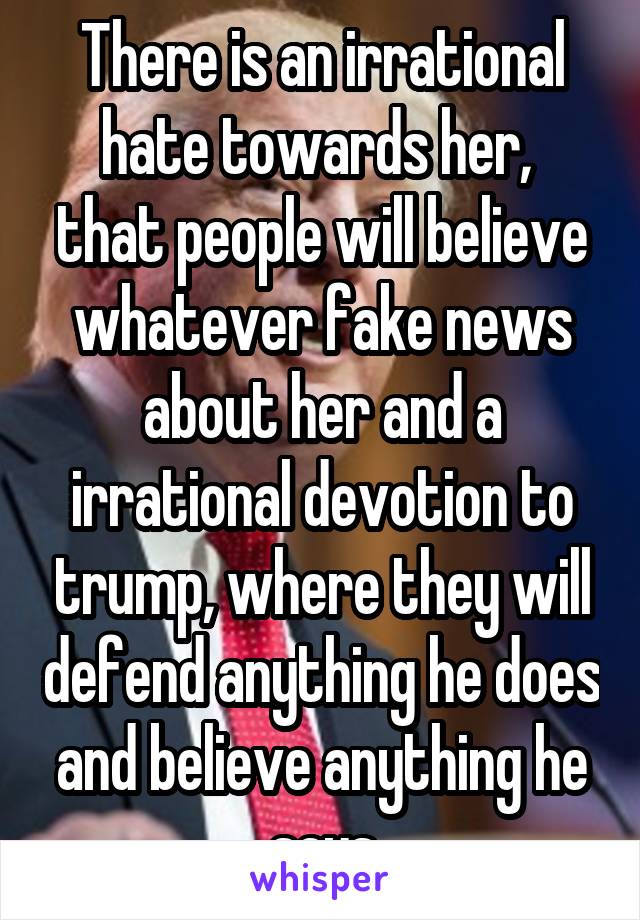 There is an irrational hate towards her,  that people will believe whatever fake news about her and a irrational devotion to trump, where they will defend anything he does and believe anything he says