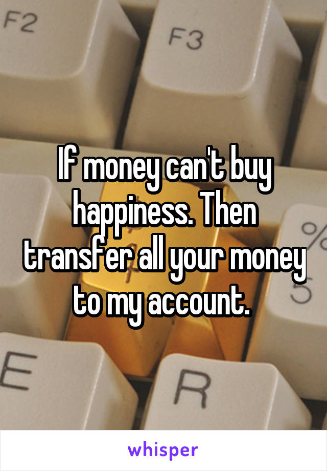 If money can't buy happiness. Then transfer all your money to my account. 