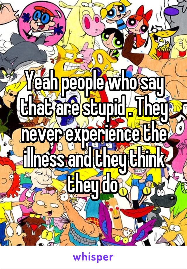 Yeah people who say that are stupid . They never experience the illness and they think they do 