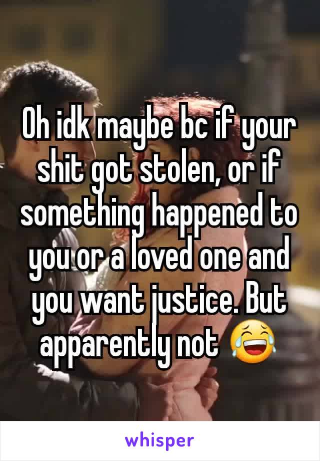 Oh idk maybe bc if your shit got stolen, or if something happened to you or a loved one and you want justice. But apparently not 😂