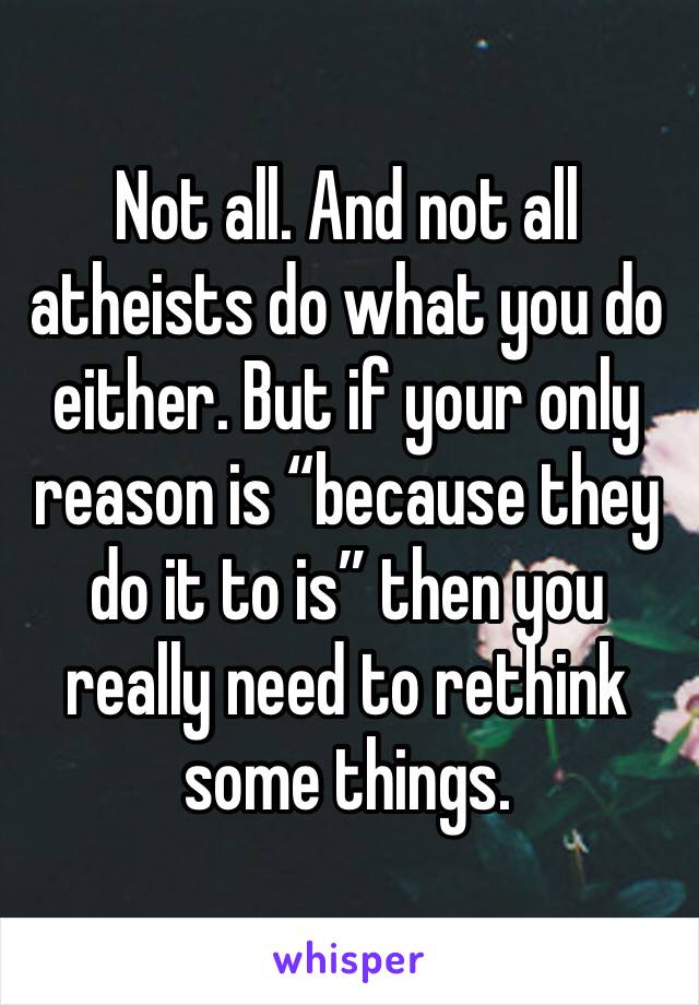 Not all. And not all atheists do what you do either. But if your only reason is “because they do it to is” then you really need to rethink some things.