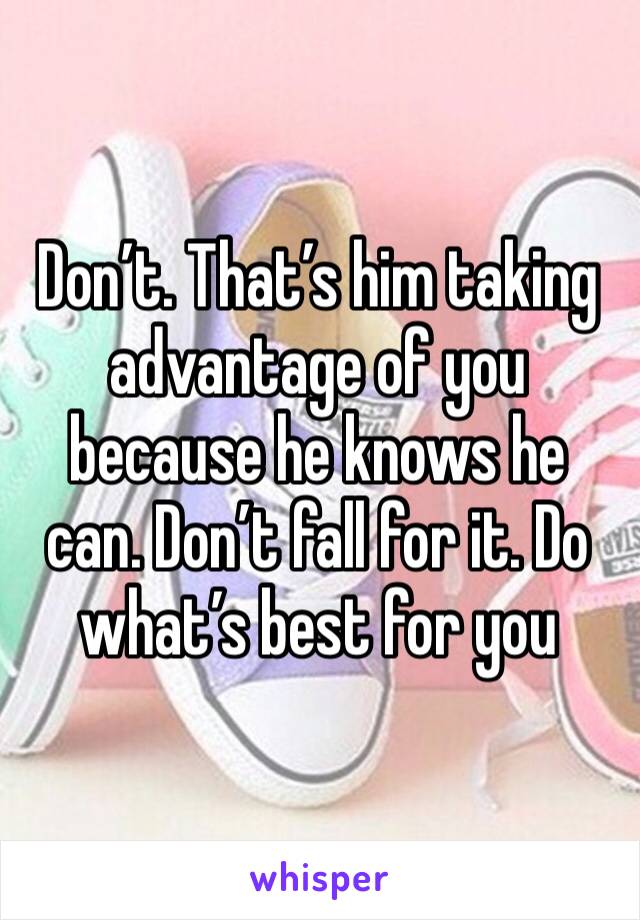 Don’t. That’s him taking advantage of you because he knows he can. Don’t fall for it. Do what’s best for you 
