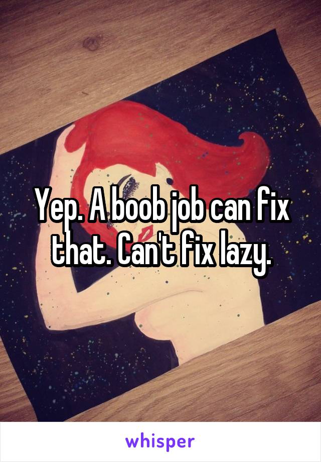 Yep. A boob job can fix that. Can't fix lazy.