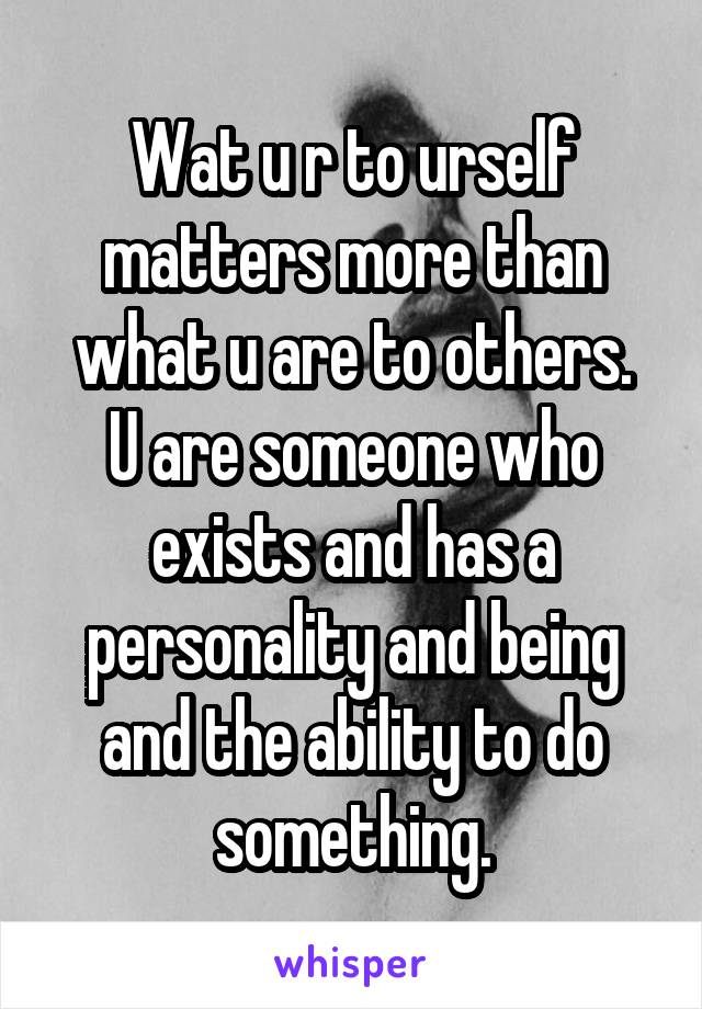 Wat u r to urself matters more than what u are to others.
U are someone who exists and has a personality and being and the ability to do something.
