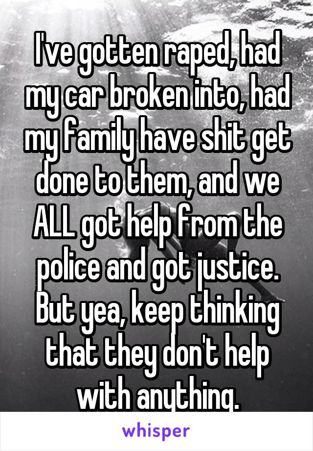 I've gotten raped, had my car broken into, had my family have shit get done to them, and we ALL got help from the police and got justice. But yea, keep thinking that they don't help with anything.