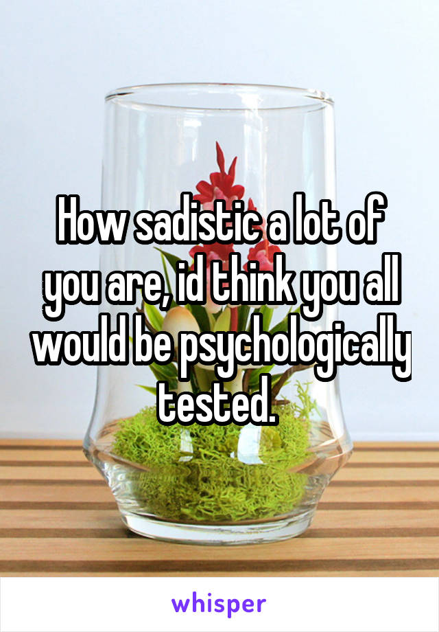 How sadistic a lot of you are, id think you all would be psychologically tested. 