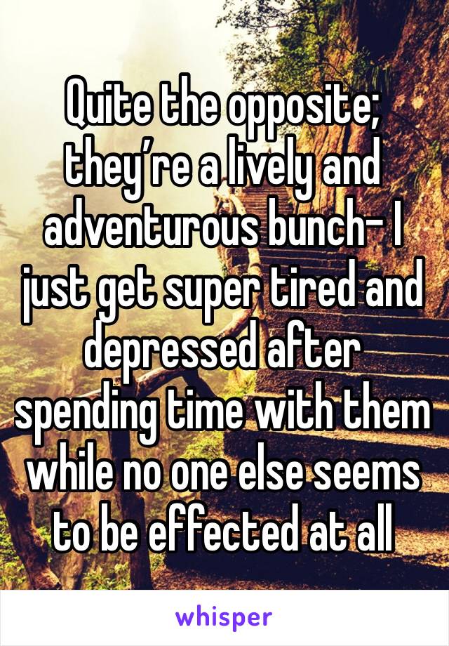 Quite the opposite; they’re a lively and adventurous bunch- I just get super tired and depressed after spending time with them while no one else seems to be effected at all
