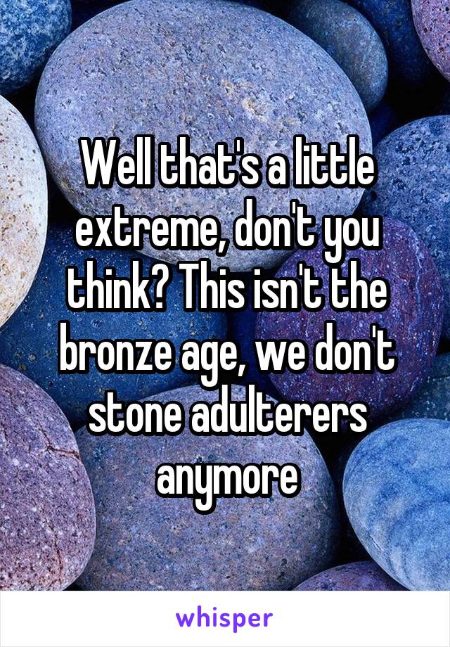 Well that's a little extreme, don't you think? This isn't the bronze age, we don't stone adulterers anymore