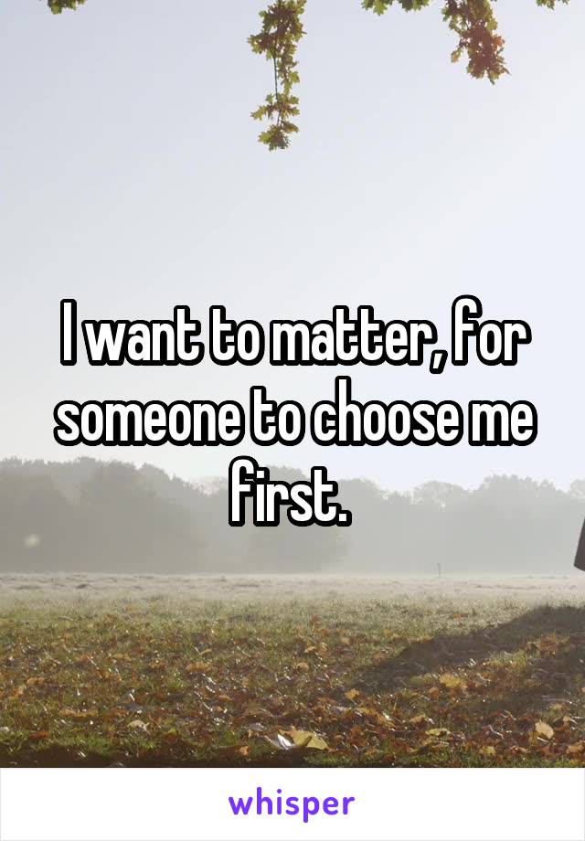 I want to matter, for someone to choose me first. 
