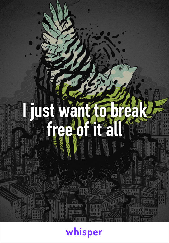 I just want to break free of it all