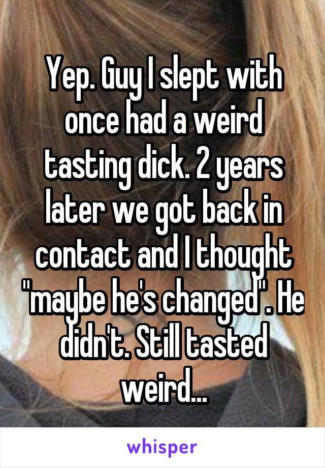 Yep. Guy I slept with once had a weird tasting dick. 2 years later we got back in contact and I thought "maybe he's changed". He didn't. Still tasted weird...