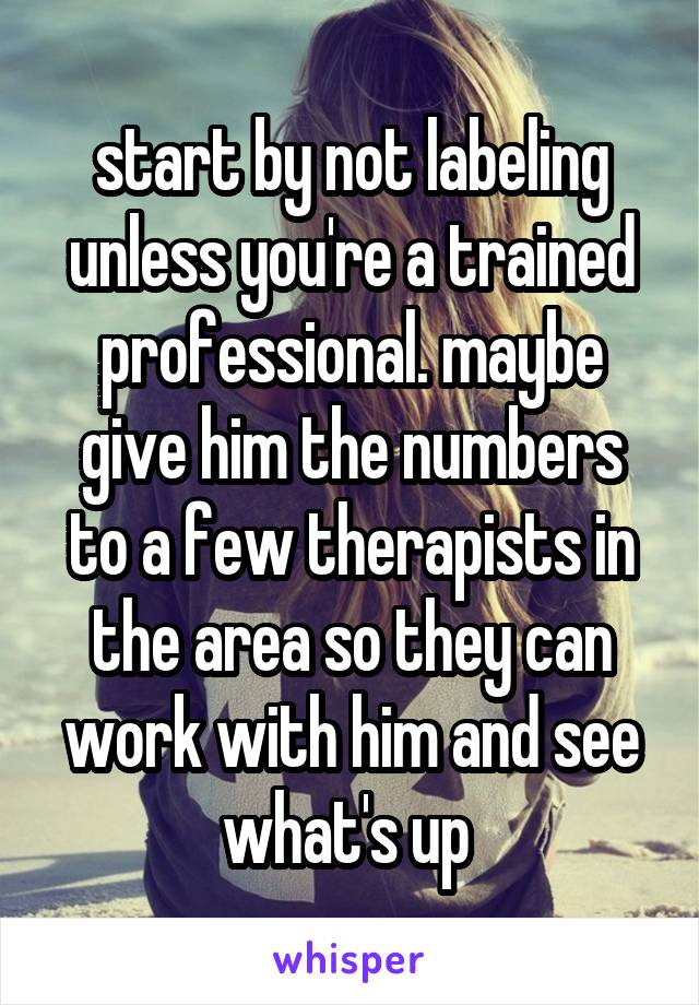 start by not labeling unless you're a trained professional. maybe give him the numbers to a few therapists in the area so they can work with him and see what's up 