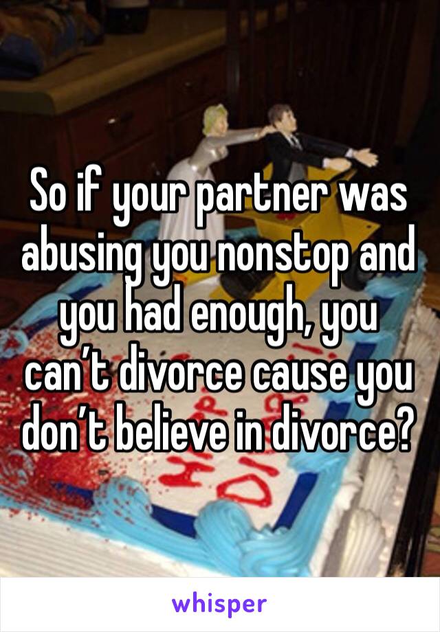So if your partner was abusing you nonstop and you had enough, you can’t divorce cause you don’t believe in divorce?