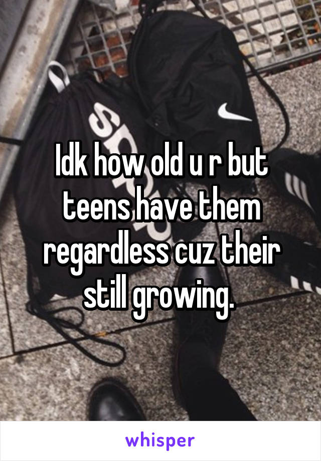 Idk how old u r but teens have them regardless cuz their still growing. 