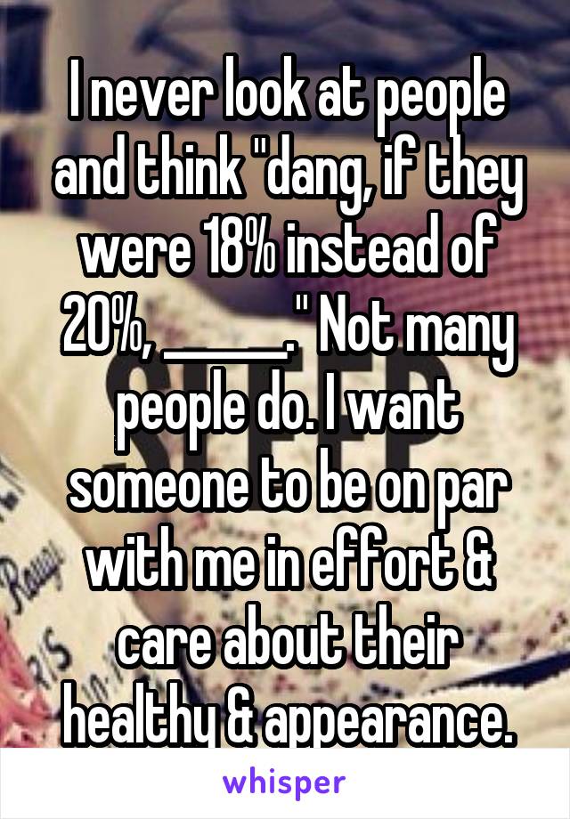 I never look at people and think "dang, if they were 18% instead of 20%, ______." Not many people do. I want someone to be on par with me in effort & care about their healthy & appearance.