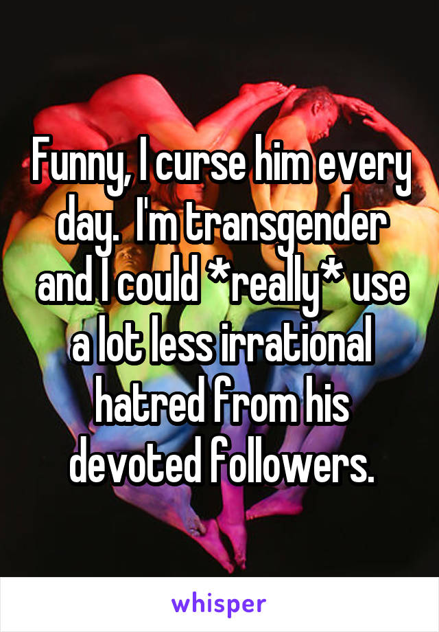 Funny, I curse him every day.  I'm transgender and I could *really* use a lot less irrational hatred from his devoted followers.
