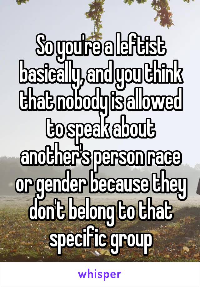 So you're a leftist basically, and you think that nobody is allowed to speak about another's person race or gender because they don't belong to that specific group