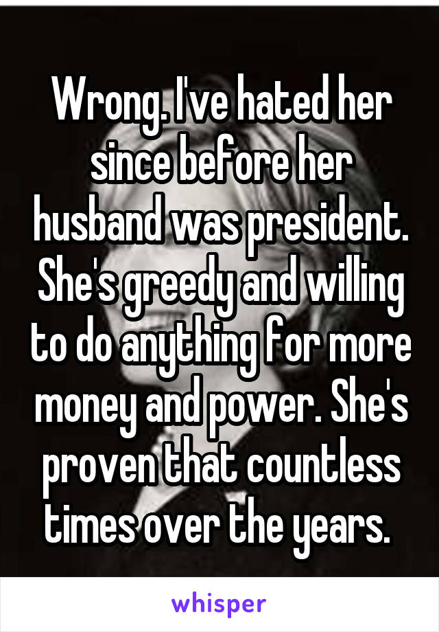 Wrong. I've hated her since before her husband was president. She's greedy and willing to do anything for more money and power. She's proven that countless times over the years. 