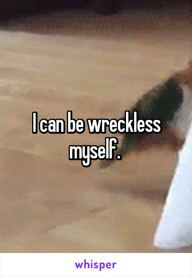 I can be wreckless myself. 