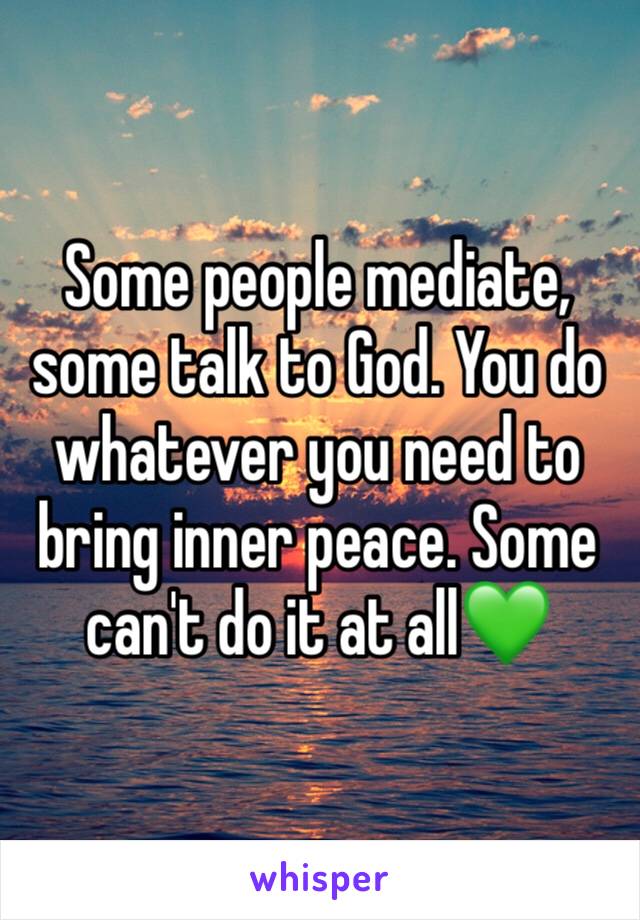 Some people mediate, some talk to God. You do whatever you need to bring inner peace. Some can't do it at all💚