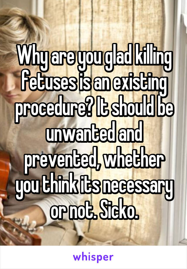 Why are you glad killing fetuses is an existing procedure? It should be unwanted and prevented, whether you think its necessary or not. Sicko.