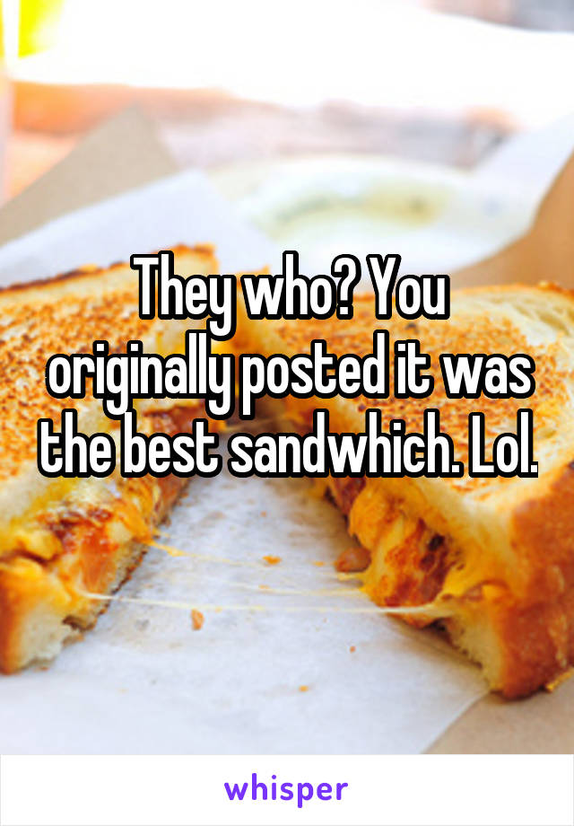 They who? You originally posted it was the best sandwhich. Lol. 