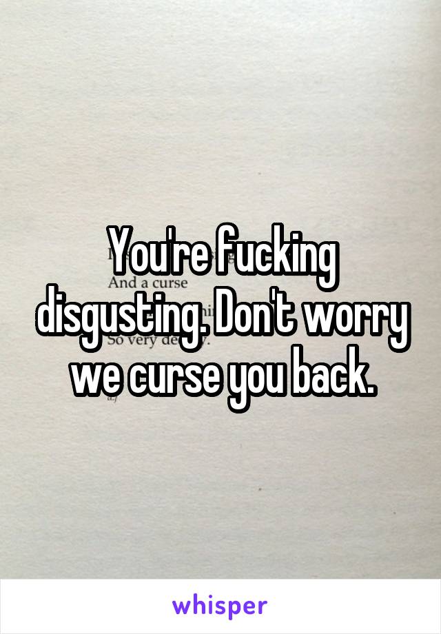 You're fucking disgusting. Don't worry we curse you back.